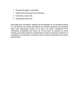 Procesos de gestión universitaria
Gestión de la información en la institución
Formación y cultura TIC
Organización de las TIC
Esto exige de la universidad satisfacer las necesidades de una sociedad inmersa
en una dinámica de cambio permanente que requiere apropiarse de conceptos
tales como: aprendizaje continuo “de la cuna a la tumba”, reutilización de la
información, competidores son todos, etc. Por tal razón, es necesario un nuevo
contexto que pueda brindar las herramientas en aras de incentivar la docencia, la
investigación y la extensión universitaria como un aporte significativo a las nuevas
generaciones.
 
