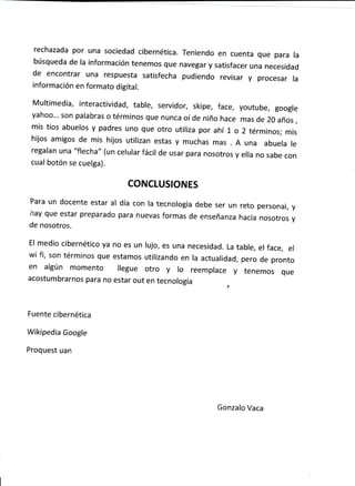 rechazada por una sociedad cíbernética. Teníendo en cuenta que para Ia
búsqueda de la información tenemos que navegar y satisfacer una necesidad
de encontrar una respuesta satisfecha pudiendo revisar y procesar la
información en formato dígital.
Multimedia, interactividad, table, servidor, skipe, face, youtube, google
yahoo'.' son palabras o términos que nunca oí de niño hace mas de 20 años ,
mis tios abuelos y padres uno que otro utílíza por ahí l" o 2 términos; mis
hijos amigos de mís híjos utilizan estas y muchas mas A una abuela le
regalan una "flecha" (un celular fácil de usar para nosotros y ella no sabe con
cual botón se cuelga).
CONCLUSIONES
Para un docente estar at día con la tecnología debe ser un reto personal, y
r'ray que estar preparado para nuevas formas de enseñanza hacia nosotros y
de nosotros.
El medio cíbernétíco ya no es un lujo, es una necesidad. La table, el face, el
wi fi, son términos que estamos utilizando en la actualidad, pero de pronto
en algún momento llegue otro y lo reemplace y tenemos que
acostumbrarnos para no estar out en tecnología
Fuente cibernética
Wikipedia Google
Proquest uan
Gonzalo Vaca
 