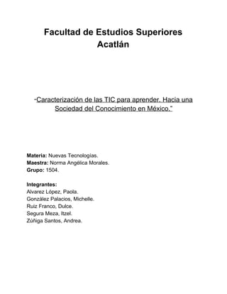 Facultad de Estudios Superiores
Acatlán
“Caracterización de las TIC para aprender. Hacia una
Sociedad del Conocimiento en México.”
Materia: Nuevas Tecnologías.
Maestra: Norma Angélica Morales.
Grupo: 1504.
Integrantes:
Alvarez López, Paola.
González Palacios, Michelle.
Ruiz Franco, Dulce.
Segura Meza, Itzel.
Zúñiga Santos, Andrea.
 