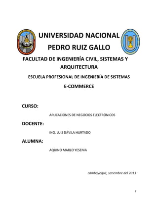 1
UNIVERSIDAD NACIONAL
PEDRO RUIZ GALLO
FACULTAD DE INGENIERÍA CIVIL, SISTEMAS Y
ARQUITECTURA
ESCUELA PROFESIONAL DE INGENIERÍA DE SISTEMAS
E-COMMERCE
CURSO:
APLICACIONES DE NEGOCIOS ELECTRÓNICOS
DOCENTE:
ING. LUIS DÁVILA HURTADO
ALUMNA:
AQUINO MARLO YESENIA
Lambayeque, setiembre del 2013
 