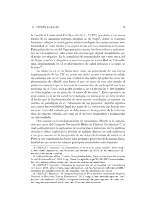 3. VISIÓN GLOBAL 9
la Pontiﬁcia Universidad Católica del Perú (PUPC) orientada a las zonas
rurales de la Amazonía peruana aledañas al río Napo9, donde se comenzó
haciendo trabajos de investigación sobre tecnologías de comunicaciones, sos-
tenibilidad de redes rurales y la mejora de los servicios sanitarios de la zona.
Principalmente la red del Napo permitía evaluar los desarrollos en aplicacio-
nes de telediagnóstico, tales como tele-estetoscopio digital, desarrollado por
el grupo investigador. En la actualidad 90 comunidades que viven cerca del
río Napo, acceden a diagnósticos oportunos gracias a esta Red de Telemedi-
cina, implementada en 13 establecimientos de salud ubicados a lo largo de
la zona10.
La iniciativa en el río Napo sirve como un antecedente de una buena
implementación de las TIC en zonas con difícil acceso a servicios de salud,
sin embargo aún no se tenía una verdadera iniciativa del gobierno en la im-
plementación de eHealth sino hasta el mes de mayo de este año cuando el
gobierno comunicó que se iniciaría la construcción de un hospital con tele-
medicina en el Cusco, para poder atender a las 13 provincias y 108 distritos
de dicha región, con un plazo de 18 meses de término11. Esto supondría un
gran avance en el sector salud en tecnología, sin embargo no se debe olvidar
el hecho que la implementación de estas nuevas tecnologías al suponer un
cambio de paradigma en el tratamiento de los pacientes también signiﬁca
una mayor responsabilidad legal por parte de la institución que brinda este
servicio, como del cuidado que se debe tener en la seguridad de la informa-
ción, de carácter privado, así como en el correcto diagnóstico y tratamiento
de enfermedades.
Otro avance en la implementación de tecnologías eHealth es la aproba-
ción por parte del Congreso Nacional de Historias Clínicas Electrónicas12, lo
cual podría permitir la agilización de la atención en todos los centros médicos
del país y evitar duplicidad o pérdida de análisis clínicos, lo cual conllevaría
a un gran avance en la integración de servicios electrónicos de salud en el
Perú ya que cimentaría las bases para próximos proyectos de la misma línea,
teniéndose en cuenta los mismos principios comentados anteriormente.
9. e-HEALTH Reporter, “La telemedicina al servicio de zonas rurales”, 2010, http:
//www.ehealthreporter.com/es/noticia/verNoticia/272/la- telemedicina- al-
servicio-de-zonas-rurales
10. LaRepública.pe, editor, “Loreto: Comunidades del río Napo reciben atención a través
de red de telemedicina”, 2013, http://www.larepublica.pe/21-02-2013/comunidades-
del-rio-napo-reciben-atencion-traves-de-red-de-telemedicina
11. e-HEALTH Reporter, “Comienza la construcción de un hospital con telemedicina
en Cusco”, 2013, http://www.ehealthreporter.com/es/noticia/verNoticia/2381/
comienza-la-construccion-de-un-hospital-con-telemedicina-en-cusco
12. e-HEALTH Reporter, “El Congreso Nacional de Perú aprobó la creación del Registro
Nacional de Historias Clínicas Electrónicas”, 2013, http://www.ehealthreporter.com/
es/noticia/verNoticia/2382/el-congreso-nacional-de-peru-aprobo-la-creacion-
del-registro-nacional-de-historias-clinicas-electronicas
 
