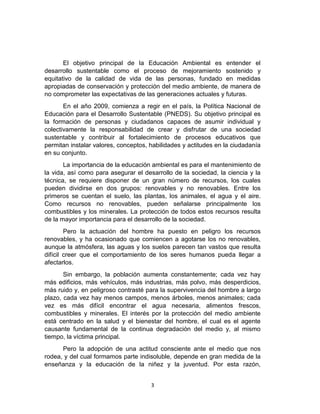 El objetivo principal de la Educación Ambiental es entender el
desarrollo sustentable como el proceso de mejoramiento sostenido y
equitativo de la calidad de vida de las personas, fundado en medidas
apropiadas de conservación y protección del medio ambiente, de manera de
no comprometer las expectativas de las generaciones actuales y futuras.
En el año 2009, comienza a regir en el país, la Política Nacional de
Educación para el Desarrollo Sustentable (PNEDS). Su objetivo principal es
la formación de personas y ciudadanos capaces de asumir individual y
colectivamente la responsabilidad de crear y disfrutar de una sociedad
sustentable y contribuir al fortalecimiento de procesos educativos que
permitan instalar valores, conceptos, habilidades y actitudes en la ciudadanía
en su conjunto.
La importancia de la educación ambiental es para el mantenimiento de
la vida, así como para asegurar el desarrollo de la sociedad, la ciencia y la
técnica, se requiere disponer de un gran número de recursos, los cuales
pueden dividirse en dos grupos: renovables y no renovables. Entre los
primeros se cuentan el suelo, las plantas, los animales, el agua y el aire.
Como recursos no renovables, pueden señalarse principalmente los
combustibles y los minerales. La protección de todos estos recursos resulta
de la mayor importancia para el desarrollo de la sociedad.
Pero la actuación del hombre ha puesto en peligro los recursos
renovables, y ha ocasionado que comiencen a agotarse los no renovables,
aunque la atmósfera, las aguas y los suelos parecen tan vastos que resulta
difícil creer que el comportamiento de los seres humanos pueda llegar a
afectarlos.
Sin embargo, la población aumenta constantemente; cada vez hay
más edificios, más vehículos, más industrias, más polvo, más desperdicios,
más ruido y, en peligroso contrasté para la supervivencia del hombre a largo
plazo, cada vez hay menos campos, menos árboles, menos animales; cada
vez es más difícil encontrar el agua necesaria, alimentos frescos,
combustibles y minerales. El interés por la protección del medio ambiente
está centrado en la salud y el bienestar del hombre, el cual es el agente
causante fundamental de la continua degradación del medio y, al mismo
tiempo, la víctima principal.
Pero la adopción de una actitud consciente ante el medio que nos
rodea, y del cual formamos parte indisoluble, depende en gran medida de la
enseñanza y la educación de la niñez y la juventud. Por esta razón,
3

 