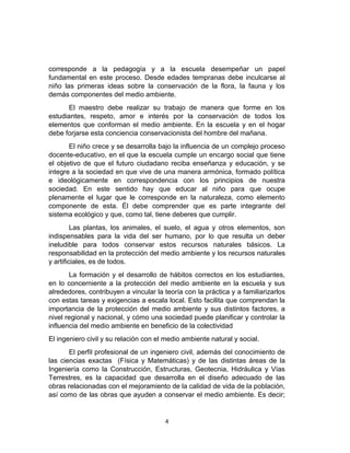 corresponde a la pedagogía y a la escuela desempeñar un papel
fundamental en este proceso. Desde edades tempranas debe inculcarse al
niño las primeras ideas sobre la conservación de la flora, la fauna y los
demás componentes del medio ambiente.
El maestro debe realizar su trabajo de manera que forme en los
estudiantes, respeto, amor e interés por la conservación de todos los
elementos que conforman el medio ambiente. En la escuela y en el hogar
debe forjarse esta conciencia conservacionista del hombre del mañana.
El niño crece y se desarrolla bajo la influencia de un complejo proceso
docente-educativo, en el que la escuela cumple un encargo social que tiene
el objetivo de que el futuro ciudadano reciba enseñanza y educación, y se
integre a la sociedad en que vive de una manera armónica, formado política
e ideológicamente en correspondencia con los principios de nuestra
sociedad. En este sentido hay que educar al niño para que ocupe
plenamente el lugar que le corresponde en la naturaleza, como elemento
componente de esta. Él debe comprender que es parte integrante del
sistema ecológico y que, como tal, tiene deberes que cumplir.
Las plantas, los animales, el suelo, el agua y otros elementos, son
indispensables para la vida del ser humano, por lo que resulta un deber
ineludible para todos conservar estos recursos naturales básicos. La
responsabilidad en la protección del medio ambiente y los recursos naturales
y artificiales, es de todos.
La formación y el desarrollo de hábitos correctos en los estudiantes,
en lo concerniente a la protección del medio ambiente en la escuela y sus
alrededores, contribuyen a vincular la teoría con la práctica y a familiarizarlos
con estas tareas y exigencias a escala local. Esto facilita que comprendan la
importancia de la protección del medio ambiente y sus distintos factores, a
nivel regional y nacional, y cómo una sociedad puede planificar y controlar la
influencia del medio ambiente en beneficio de la colectividad
El ingeniero civil y su relación con el medio ambiente natural y social.
El perfil profesional de un ingeniero civil, además del conocimiento de
las ciencias exactas (Física y Matemáticas) y de las distintas áreas de la
Ingeniería como la Construcción, Estructuras, Geotecnia, Hidráulica y Vías
Terrestres, es la capacidad que desarrolla en el diseño adecuado de las
obras relacionadas con el mejoramiento de la calidad de vida de la población,
así como de las obras que ayuden a conservar el medio ambiente. Es decir;

4

 