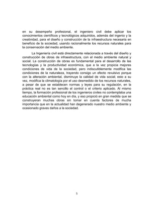 en su desempeño profesional, el ingeniero civil debe aplicar los
conocimientos científicos y tecnológicos adquiridos, además del ingenio y la
creatividad, para el diseño y construcción de la infraestructura necesaria en
beneficio de la sociedad, usando racionalmente los recursos naturales para
la conservación del medio ambiente.
La Ingeniería civil está directamente relacionada a través del diseño y
construcción de obras de infraestructura, con el medio ambiente natural y
social. La construcción de obras es fundamental para el desarrollo de las
tecnologías y la productividad económica, que a la vez propicia mejores
condiciones de vida de la sociedad, pero indiscutiblemente modifica las
condiciones de la naturaleza, trayendo consigo un efecto revulsivo porque
con la alteración ambiental, disminuye la calidad de vida social; esto a su
vez, modifica la climatología por el uso desmedido de los recursos naturales,
a pesar de que se establecen normas y leyes para su regulación, en la
práctica real no es tan sencillo el control o el criterio aplicado. Al mismo
tiempo, la formación profesional de los ingenieros civiles no contemplaba una
educación ambiental como hoy en día, y eso propició en gran medida que se
construyeran muchas obras sin tomar en cuenta factores de mucha
importancia que en la actualidad han degenerado nuestro medio ambiente y
ocasionado graves daños a la sociedad.

5

 