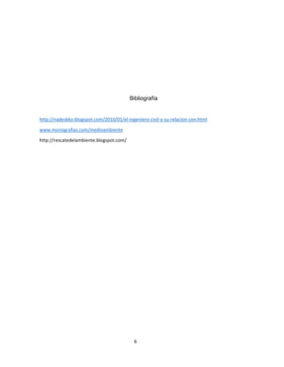 Bibliografía

http://nadeskko.blogspot.com/2010/01/el-ingeniero-civil-y-su-relacion-con.html
www.monografias.com/medioambiente
http://rescatedelambiente.blogspot.com/

6

 