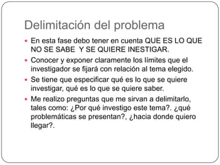 Delimitación del problema
 En esta fase debo tener en cuenta QUE ES LO QUE

NO SE SABE Y SE QUIERE INESTIGAR.
 Conocer y exponer claramente los límites que el
investigador se fijará con relación al tema elegido.
 Se tiene que especificar qué es lo que se quiere
investigar, qué es lo que se quiere saber.
 Me realizo preguntas que me sirvan a delimitarlo,
tales como: ¿Por qué investigo este tema?. ¿qué
problemáticas se presentan?, ¿hacia donde quiero
llegar?.

 