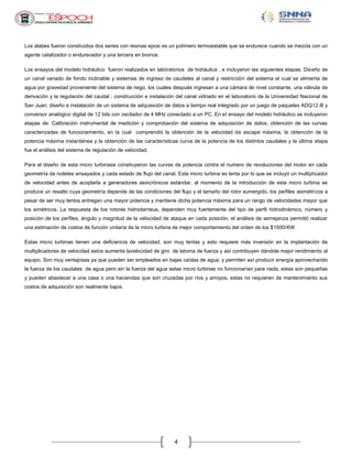 Los alabes fueron construidos dos series con resinas epoxi es un polímero termoestable que se endurece cuando se mezcla con un
agente catalizador o endurecedor y una tercera en bronce.
Los ensayos del modelo hidráulico fueron realizados en laboratorios de hidráulica , e incluyeron las siguientes etapas: Dis eño de
un canal variado de fondo inclinable y sistemas de ingreso de caudales al canal y restricción del sistema el cual se alimenta de
agua por gravedad proveniente del sistema de riego, los cuales después ingresan a una cámara de nivel constante, una válvula de
derivación y la regulación del caudal ; construcción e instalación del canal vidriado en el laboratorio de la Universidad Nacional de
San Juan; diseño e instalación de un sistema de adquisición de datos a tiempo real integrado por un juego de paquetes ADQ12-B y
conversor analógico digital de 12 bits con oscilador de 4 MHz conectado a un PC. En el ensayo del modelo hidráulico se incluyeron
etapas de: Calibración instrumental de medición y comprobación del sistema de adquisición de datos; obtención de las curvas
caracterizadas de funcionamiento, en la cual comprendió la obtención de la velocidad de escape máxima, la obtención de la
potencia máxima instantánea y la obtención de las características curva de la potencia de los distintos caudales y la última etapa
fue el análisis del sistema de regulación de velocidad.
Para el diseño de esta micro turbinase construyeron las curvas de potencia contra el numero de revoluciones del motor en cada
geometría de rodetes ensayados y cada estado de flujo del canal. Esta micro turbina es lenta por lo que se incluyó un multiplicador
de velocidad antes de acoplarla a generadores asincrónicos estándar, al momento de la introducción de esta micro turbina se
produce un resalto cuya geometría depende de las condiciones del flujo y el tamaño del rotor sumergido, los perfiles asimétricos a
pesar de ser muy lentos entregan una mayor potencia y mantiene dicha potencia máxima para un rango de velocidades mayor que
los simétricos. La respuesta de los rotores hidrodarrieus, dependen muy fuertemente del tipo de perfil hidrodinámico, número y
posición de los perfiles, ángulo y magnitud de la velocidad de ataque en cada posición, el análisis de semejanza permitió realizar
una estimación de costos de función unitaria de la micro turbina de mejor comportamiento del orden de los $1500/KW
Estas micro turbinas tienen una deficiencia de velocidad, son muy lentas y esto requiere más inversión en la implantación de
multiplicadores de velocidad estos aumenta lavelocidad de giro de latoma de fuerza y así contribuyen dándole mejor rendimiento al
equipo. Son muy ventajosas ya que pueden ser empleados en bajas caídas de agua, y permiten así producir energía aprovechando
la fuerza de los caudales de agua pero sin la fuerza del agua estas micro turbinas no funcionarían para nada, estas son pequeñas
y pueden abastecer a una casa o una haciendas que son cruzadas por ríos y arroyos, estas no requieren de mantenimiento sus
costos de adquisición son realmente bajos.

4

 