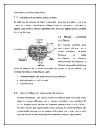 sistema trifásico de corriente alterna.
2.2.2 Motor de rotor bobinado y anillos rozantes.
En este tipo de motores, el motor va ranurado igual que el estator, y en él se
coloca un bobinado normalmente trifásico similar al del estator conectado en
estrella y los extremos libres se conectan a tres anillos de cobre aislado y solidario
con el eje del rotor.
2.3

Motores

asíncronos

monofásicos.
Los motores eléctricos, para
que puedan utilizarse
ámbito

doméstico,

en el

necesitan

funcionar

en

redes

monofásicas.

La

diferencia

entre un motor monofásico y un
trifásico es que el rendimiento y
factor de potencia de un motor monofásico es inferior al de un trifásico. Los
motores monofásicos más utilizados son:
Motor monofásico con bobinado auxiliar de arranque.
Motor de espira en corto circuito.
Motor universal.

2.3.1 Motor monofásico con bobina auxiliar de arranque.
El motor monofásico con bobina auxiliar de arranque está constituido, como
todos los motores eléctricos, por un circuito magnético y dos eléctricos. El
circuito magnético está formado por el estator, donde se introduce el bobinado
inductor y el rotor que incorpora el bobinado inducido. El motor monofásico con
bobina auxiliar de arranque es incapaz de funcionar por sí solo, pero si se le
pone en marcha estará trabajando constantemente hasta su desconexión.

 
