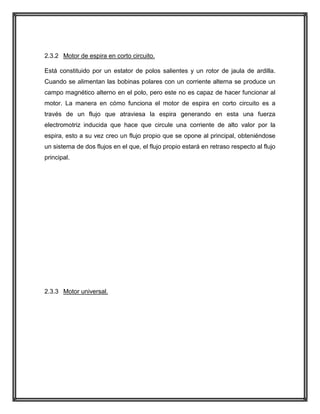 2.3.2 Motor de espira en corto circuito.
Está constituido por un estator de polos salientes y un rotor de jaula de ardilla.
Cuando se alimentan las bobinas polares con un corriente alterna se produce un
campo magnético alterno en el polo, pero este no es capaz de hacer funcionar al
motor. La manera en cómo funciona el motor de espira en corto circuito es a
través de un flujo que atraviesa la espira generando en esta una fuerza
electromotriz inducida que hace que circule una corriente de alto valor por la
espira, esto a su vez creo un flujo propio que se opone al principal, obteniéndose
un sistema de dos flujos en el que, el flujo propio estará en retraso respecto al flujo
principal.

2.3.3 Motor universal.

 