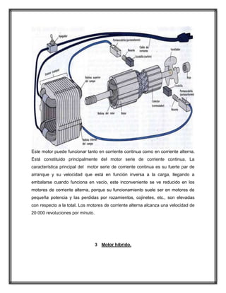 Este motor puede funcionar tanto en corriente continua como en corriente alterna.
Está constituido principalmente del motor serie de corriente continua. La
característica principal del motor serie de corriente continua es su fuerte par de
arranque y su velocidad que está en función inversa a la carga, llegando a
embalarse cuando funciona en vacío, este inconveniente se ve reducido en los
motores de corriente alterna, porque su funcionamiento suele ser en motores de
pequeña potencia y las perdidas por rozamientos, cojinetes, etc., son elevadas
con respecto a la total. Los motores de corriente alterna alcanza una velocidad de
20 000 revoluciones por minuto.

3 Motor hibrido.

 