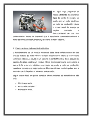 Es aquel cuya propulsión se
realiza utilizando dos diferentes
tipos de fuente de energía, las
cuales son: un motor eléctrico y
un motor de combustión interna
o convencional. La energía se
origina

mediante

funcionamiento

de

los

el
dos,

combinando su trabajo de tal manera que el depósito de combustible alimenta al
motor de combustión convencional y la batería al motor eléctrico.

3.1 Funcionamiento de los vehículos híbridos.
El funcionamiento de un vehículo híbrido se basa en la combinación de los dos
tipos de motores del motor híbrido: el motor de combustión interna o convencional
y el motor eléctrico, a través de un sistema de control hibrido y de un paquete de
baterías. En otras palabras un vehículo hibrido funciona como uno convencional al
que se le ha unido uno eléctrico, cuya misión es ayudar al motor de combustión
cuando se necesite una mayor potencia. El motor eléctrico puede impulsar solo al
vehículo cuando la potencia requerida sea pequeña.
Según sea el modo en que se conectan ambos motores, se denominan en tres
tipos:
Híbridos en serie.
Híbridos en paralelo.
Híbridos en mixto.

 