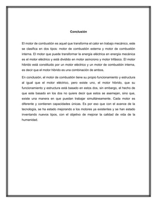 Conclusión

El motor de combustión es aquel que transforma el calor en trabajo mecánico, este
se clasifica en dos tipos: motor de combustión externa y motor de combustión
interna. El motor que puede transformar la energía eléctrica en energía mecánica
es el motor eléctrico y está dividido en motor asíncrono y motor trifásico. El motor
hibrido está constituido por un motor eléctrico y un motor de combustión interna,
es decir que el motor hibrido es una combinación de ambos.
En conclusión, el motor de combustión tiene su propio funcionamiento y estructura
al igual que el motor eléctrico, pero existe uno, el motor hibrido, que su
funcionamiento y estructura está basado en estos dos, sin embargo, el hecho de
que este basado en los dos no quiere decir que estos se asemejan, sino que,
existe una manera en que puedan trabajar simultáneamente. Cada motor es
diferente y contienen capacidades únicas. Es por eso que con el avance de la
tecnología, se ha estado mejorando a los motores ya existentes y se han estado
inventando nuevos tipos, con el objetivo de mejorar la calidad de vida de la
humanidad.

 