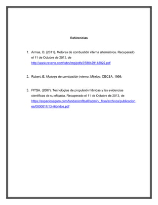 Referencias

1. Armas, O. (2011). Motores de combustión interna alternativos. Recuperado
el 11 de Octubre de 2013, de
http://www.reverte.com/isbn/img/pdfs/9788429148022.pdf

2. Robert, E. Motores de combustión interna. México: CECSA, 1999.

3. FITSA. (2007). Tecnologías de propulsión híbridas y las evidencias
científicas de su eficacia. Recuperado el 11 de Octubre de 2013, de
https://espacioseguro.com/fundacionfitsa0/admin/_fitsa/archivos/publicacion
es/0000017/13-Hibridos.pdf

 