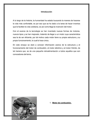 Introducción

A lo largo de la historia, la humanidad ha estado buscando la manera de hacerse
la vida más confortable, es por eso que se ha dado a la tarea de hacer inventos
que le faciliten la vida cotidiana, es así como llega la invención del motor.
Con el avance de la tecnología se han inventado nuevas formas de motores,
nuevos tipos y se han mejorado, tratando de llegar a un motor cuya característica
sea la de ser eficiente, por tal motivo cada motor tiene su propia estructura y su
propio funcionamiento, lo cual lo hace único.
En este ensayo se dará a conocer información acerca de la estructura y el
funcionamiento del motor de combustión, el motor eléctrico y el motor híbrido, de
tal manera que, se de una pequeña retroalimentación a todos aquellos que son
conocedores del tema.

1. Motor de combustión.

 