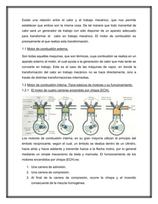 Existe una relación entre el calor y el trabajo mecánico, que nos permite
establecer que ambos son la misma cosa. De tal manera que todo manantial de
calor será un generador de trabajo con sólo disponer de un aparato adecuado
para transformar el

calor en trabajo mecánico. El motor de combustión es

precisamente el que realiza esta transformación.
1.1 Motor de combustión externa.
Son todas aquellas maquinas, que son térmicas, cuya combustión se realiza en un
aparato externo al motor, el cual ayuda a la generación de calor que más tarde se
convierte en trabajo. Este es el caso de las máquinas de vapor, en donde la
transformación del calor en trabajo mecánico no se hace directamente, sino a
través de distintas transformaciones intermedias.
1.2 Motor de combustión interna. Tipos básicos de motores y su funcionamiento.
1.2.1 El motor de cuatro carreras encendido por chispa (ECH).

Los motores de combustión interna, en su gran mayoría utilizan el principio del
émbolo reciprocante, según el cual, un émbolo se desliza dentro de un cilindro,
hacia atrás y hacia adelante y transmite fuerza a la flecha motriz, por lo general
mediante un simple mecanismo de biela y manivela. El funcionamiento de los
motores encendidos por chispa (ECH) es:
1. Una carrera de admisión.
2. Una carrera de compresión.
3. Al final de la carrera de compresión, ocurre la chispa y el incendio
consecuente de la mezcla homogénea.

 