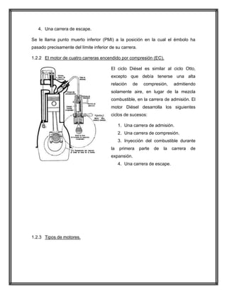 4. Una carrera de escape.
Se le llama punto muerto inferior (PMI) a la posición en la cual el émbolo ha
pasado precisamente del límite inferior de su carrera.
1.2.2 El motor de cuatro carreras encendido por compresión (EC).
El ciclo Diésel es similar al ciclo Otto,
excepto que debía tenerse una alta
relación

de

compresión,

admitiendo

solamente aire, en lugar de la mezcla
combustible, en la carrera de admisión. El
motor Diésel desarrolla los siguientes
ciclos de sucesos:
1. Una carrera de admisión.
2. Una carrera de compresión.
3. Inyección del combustible durante
la

primera

parte

de

la

expansión.
4. Una carrera de escape.

1.2.3 Tipos de motores.

carrera

de

 