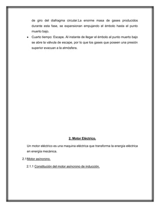 de giro del diafragma circular.La enorme masa de gases producidos
durante esta fase, se expansionan empujando el émbolo hasta el punto
muerto bajo.
Cuarto tiempo: Escape. Al instante de llegar el émbolo al punto muerto bajo
se abre la válvula de escape, por lo que los gases que poseen una presión
superior evacuan a la atmósfera.

2. Motor Eléctrico.
Un motor eléctrico es una maquina eléctrica que transforma la energía eléctrica
en energía mecánica.
2.1 Motor asíncrono.
2.1.1 Constitución del motor asíncrono de inducción.

 