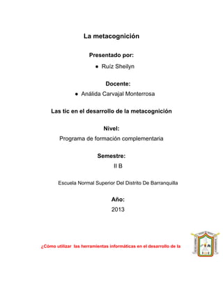 La metacognición
Presentado por:
● Ruíz Sheilyn
Docente:
● Análida Carvajal Monterrosa
Las tic en el desarrollo de la metacognición
Nivel:
Programa de formación complementaria
Semestre:
II B
Escuela Normal Superior Del Distrito De Barranquilla

Año:
2013

¿Cómo utilizar las herramientas informáticas en el desarrollo de la

 