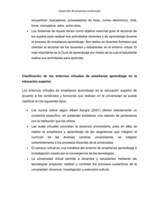 Desarrollo de proyectos multimedia

encuentran: buscadores, procesadores de texto, correo electrónico, chat,
foros, mensajería, wikis, entre otros.
Los Sistemas de Ayuda tienen como objetivo esencial guiar el accionar de
los sujetos para realizar sus actividades docentes y de aprendizaje durante
el proceso de enseñanza aprendizaje. Son textos en diversos formatos que
orientan el accionar de los docentes y estudiantes en el entorno virtual. El
más importante es la Guía de aprendizaje por medio de la cual el estudiante
realiza sus actividades para aprender.

Clasificación de los entornos virtuales de enseñanza aprendizaje en la
educación superior.
Los entornos virtuales de enseñanza aprendizaje en la educación superior de
acuerdo a los contenidos y funciones que realizan en la universidad se puede
clasificar en los siguientes tipos:
Los cursos online según Albert Sangrá (2001) ofertan directamente un
contenido específico, sin pretender establecer una relación de pertenencia
con la institución que los ofrece.
Las aulas virtuales concretan la docencia universitaria, pues en ellas se
realiza la enseñanza y aprendizaje de las asignaturas que integran el
currículo

de

las

diversas

carreras

universitarias,

se

integran

coherentemente a los procesos docentes de la universidad.
El campus virtual es una metáfora del entorno de enseñanza aprendizaje e
investigación creado por la convergencia de las tecnologías.
La universidad virtual permite a docentes y estudiantes mediante las
tecnologías proyectar, realizar y controlar los procesos sustantivos de la
universidad: docencia, investigación y extensión cultural.

 