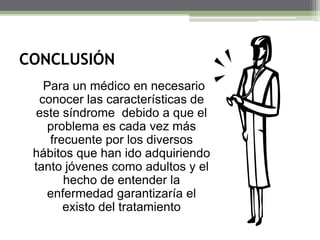 CONCLUSIÓN
Para un médico en necesario
conocer las características de
este síndrome debido a que el
problema es cada vez más
frecuente por los diversos
hábitos que han ido adquiriendo
tanto jóvenes como adultos y el
hecho de entender la
enfermedad garantizaría el
existo del tratamiento

 