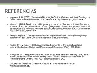 REFERENCIAS
• Nogales, J. G. (2005). Tratado de Neurología Clínica. (Primera edición). Santiago de
Chile: Editorial universitaria SA DISPONIBLE EN http://books.google.com.mx
• Mercè J. (2005).Trastornos del lenguaje y la memoria.(Primera edición), Barcelona;
editorial UOC. Disponible en http://books.google.com.mxMercè J. (2005).Trastornos
del lenguaje y la memoria.(Primera edición), Barcelona; editorial UOC. Disponible en
http://books.google.com.mx
• ArangaLasprilla J. (2006),Las demencias: aspectos clínicos, neuropsicológicos y
tratamiento. San José, Costa rica,: Editorial Manual Moderno.
• Carlen, P. L. y otros. (1994) Alcohol-related dementia in the institutionalized
elderly. Alcoholism: Clinical and Experimental Research, 18(4):1330-1334.
• Haugland, S. (1989) Alcoholism and other drug dependencies. Primary Care, June
1989. Citado en Alcohol Abuse Among Older People, American Association of
Retired Persons (AARP) PF5179, 1994; Washington, DC.
• Universidad Francisco Marroquin. Facultad de medicina: obtenido de
webmaster@ufm.edu

 