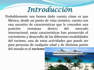 Introducción
Probablemente nos hemos dado cuenta cómo es que
México, desde un punto de vista turístico, cuenta con
una sucesión de características que le conceden una
posición
ventajosa
dentro
del
mercado
internacional, estas características han promovido el
crecimiento y desarrollo de las diferentes modalidades
del turismo, una de estas actividades que puede ser
para personas de cualquier edad y de distintas partes
del mundo es el turismo de cruceros.

 