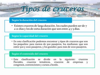 Tipos de cruceros
Según la duración del crucero

• Existen cruceros de larga duración, los cuales pueden ser de 7
a 21 días y los de corta duración que son entre 4 y 5 días.
Según la capacidad del crucero

• En esta clasificación podemos encontrar 3 tipos de cruceros que son
los pequeños: para menos de 500 pasajeros, los medianos: que son
entre 500 y 1000 pasajeros, y los grandes: para más de 1000 pasajeros.
Según el contenido del crucero
• Esta clasificación se divide en la siguiente: cruceros
fluviales, cruceros temáticos, cruceros de empresas y
congresos, convenciones y cursos a bordo.

 