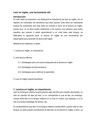 Leer en inglés, una herramienta útil
Introducción
En este texto se expondrá y se destacará la importancia de leer en inglés, con el
objetivo de manifestar los beneficios que ésta reporta. Este tema es interesante
porque se comprende que este texto se muestre a favor de la lectura en inglés,
puesto que, no se lleva acabo totalmente o de manera muy efectiva para todos
aquellos que quieren o están aprendiendo a un nivel base esta lengua, se
defenderá la siguiente tesis, la lectura en inglés es una herramienta tan
dispensable para aprender el idioma del inglés.
Mediante los subtemas, a saber.

1. Lectura en inglés, su importancia

2. Una lectura efectiva
2.1. Estrategias para una buena búsqueda de la lectura en inglés
2.2. Estrategias durante la lectura
2.3. Estrategias para reafirmar lo aprendido

3. Leer en inglés reporta beneficios

1. Lectura en inglés, su importancia
Leer en la lengua materna puede parecer algo sencillo pero implica demasiado, no
solo es cuestión de leer por leer, si no, comprender lo que se lee; sin embargo,
resulta difícil leer en la lengua materna si no hay un motivo, por ejemplo; o si no
hay una buena estrategia de lectura, etc.
Si comprendemos que leer en la lengua materna resulta difícil, cuanto más en otra
lengua; en esta ocasión centraremos la atención en la lectura en inglés; si bien, se

 