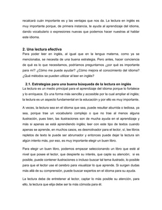 recalcará cuán importante es y las ventajas que nos da. La lectura en inglés es
muy importante porque, de primera instancia, te ayuda al aprendizaje del idioma,
dando vocabulario o expresiones nuevas que podemos hacer nuestras al hablar
este idioma.

2. Una lectura efectiva
Para poder leer en inglés, al igual que en la lengua materna, como ya se
mencionaba, se necesita de una buena estrategia. Pero antes, hacer conciencia
de qué es lo que necesitamos, podríamos preguntarnos ¿por qué es importante
para mí? ¿Cómo me puede ayudar? ¿Cómo mejora el conocimiento del idioma?
¿Qué métodos se pueden utilizar al leer en inglés?

2.1. Estrategias para una buena búsqueda de la lectura en inglés
La lectura es un medio principal para el aprendizaje del idioma porque lo fortalece
y lo enriquece. Es una forma más sencilla y accesible por la cual ampliar el inglés;
la lectura es un aspecto fundamental en la educación y por ello es muy importante.
A veces, la lectura sea en el idioma que sea, puede resultar aburrida o tediosa, ya
sea, porque trae un vocabulario complejo o que no trae al menos alguna
ilustración, pues bien, las ilustraciones son de mucha ayuda en el aprendizaje y
más si apenas se está aprendiendo inglés; leer con este tipo de textos cuando
apenas se aprende, en muchos casos, es desmotivador para el lector, sí, lee libros
repletos de texto le puede ser abrumador y entonces puede dejar la lectura sin
algún intento más, por eso, es muy importante elegir un buen libro.
Para elegir un buen libro, podemos empezar seleccionando un libro que esté al
nivel que posee el lector, que despierte su interés, que capte su atención; si es
posible, puede contener ilustraciones o incluso buscar tal tema ilustrado, lo posible
para que el lector use el cerebro para visualizar lo que aprende. Si surgen dudas
más allá de su comprensión, puede buscar expertos en el idioma para su ayuda.
La lectura debe de entretener al lector, captar lo más posible su atención, para
ello, la lectura que elija debe ser la más cómoda para él.

 