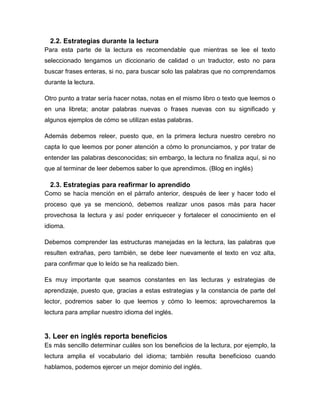 2.2. Estrategias durante la lectura
Para esta parte de la lectura es recomendable que mientras se lee el texto
seleccionado tengamos un diccionario de calidad o un traductor, esto no para
buscar frases enteras, si no, para buscar solo las palabras que no comprendamos
durante la lectura.
Otro punto a tratar sería hacer notas, notas en el mismo libro o texto que leemos o
en una libreta; anotar palabras nuevas o frases nuevas con su significado y
algunos ejemplos de cómo se utilizan estas palabras.
Además debemos releer, puesto que, en la primera lectura nuestro cerebro no
capta lo que leemos por poner atención a cómo lo pronunciamos, y por tratar de
entender las palabras desconocidas; sin embargo, la lectura no finaliza aquí, si no
que al terminar de leer debemos saber lo que aprendimos. (Blog en inglés)

2.3. Estrategias para reafirmar lo aprendido
Como se hacía mención en el párrafo anterior, después de leer y hacer todo el
proceso que ya se mencionó, debemos realizar unos pasos más para hacer
provechosa la lectura y así poder enriquecer y fortalecer el conocimiento en el
idioma.
Debemos comprender las estructuras manejadas en la lectura, las palabras que
resulten extrañas, pero también, se debe leer nuevamente el texto en voz alta,
para confirmar que lo leído se ha realizado bien.
Es muy importante que seamos constantes en las lecturas y estrategias de
aprendizaje, puesto que, gracias a estas estrategias y la constancia de parte del
lector, podremos saber lo que leemos y cómo lo leemos; aprovecharemos la
lectura para ampliar nuestro idioma del inglés.

3. Leer en inglés reporta beneficios
Es más sencillo determinar cuáles son los beneficios de la lectura, por ejemplo, la
lectura amplia el vocabulario del idioma; también resulta beneficioso cuando
hablamos, podemos ejercer un mejor dominio del inglés.

 