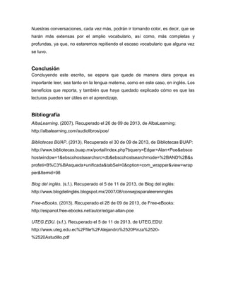 Nuestras conversaciones, cada vez más, podrán ir tomando color, es decir, que se
harán más extensas por el amplio vocabulario, así como, más completas y
profundas, ya que, no estaremos repitiendo el escaso vocabulario que alguna vez
se tuvo.

Conclusión
Concluyendo este escrito, se espera que quede de manera clara porque es
importante leer, sea tanto en la lengua materna, como en este caso, en inglés. Los
beneficios que reporta, y también que haya quedado explicado cómo es que las
lecturas pueden ser útiles en el aprendizaje.

Bibliografía
AlbaLearning. (2007). Recuperado el 26 de 09 de 2013, de AlbaLearning:
http://albalearning.com/audiolibros/poe/
Bibliotecas BUAP. (2013). Recuperado el 30 de 09 de 2013, de Bibliotecas BUAP:
http://www.bibliotecas.buap.mx/portal/index.php?bquery=Edgar+Alan+Poe&ebsco
hostwindow=1&ebscohostsearchsrc=db&ebscohostsearchmode=%2BAND%2B&s
profeti=B%C3%BAsqueda+unificada&tabSel=0&option=com_wrapper&view=wrap
per&Itemid=98
Blog del inglés. (s.f.). Recuperado el 5 de 11 de 2013, de Blog del inglés:
http://www.blogdelinglés.blogspot.mx/2007/08/consejosparaleereninglés
Free-eBooks. (2013). Recuperado el 28 de 09 de 2013, de Free-eBooks:
http://espanol.free-ebooks.net/autor/edgar-allan-poe
UTEG.EDU. (s.f.). Recuperado el 5 de 11 de 2013, de UTEG.EDU:
http://www.uteg.edu.ec%2Ffile%2FAlejandro%2520Pinza%2520%2520Astudillo.pdf

 