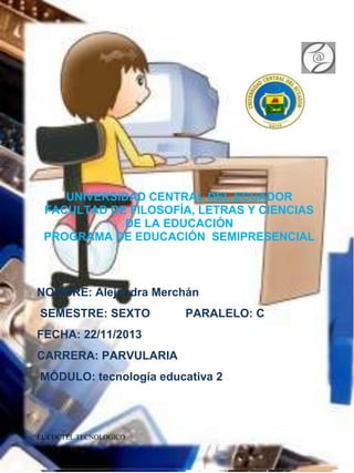 UNIVERSIDAD CENTRAL DEL ECUADOR
FACULTAD DE FILOSOFÍA, LETRAS Y CIENCIAS
DE LA EDUCACIÓN
PROGRAMA DE EDUCACIÓN SEMIPRESENCIAL

NOMBRE: Alejandra Merchán
SEMESTRE: SEXTO

PARALELO: C

FECHA: 22/11/2013
CARRERA: PARVULARIA
MÓDULO: tecnología educativa 2

EL COCTEL TECNOLOGICO

 