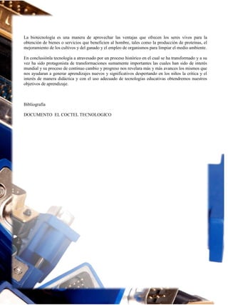 La biotecnología es una manera de aprovechar las ventajas que ofrecen los seres vivos para la
obtención de bienes o servicios que beneficien al hombre, tales como la producción de proteínas, el
mejoramiento de los cultivos y del ganado y el empleo de organismos para limpiar el medio ambiente.
En conclusiónla tecnología a atravesado por un proceso histórico en el cual se ha transformado y a su
vez ha sido protagonista de transformaciones sumamente importantes las cuales han sido de interés
mundial y su proceso de continuo cambio y progreso nos revelara más y más avances los mismos que
nos ayudaran a generar aprendizajes nuevos y significativos despertando en los niños la crítica y el
interés de manera didáctica y con el uso adecuado de tecnologías educativas obtendremos nuestros
objetivos de aprendizaje.

Bibliografía
DOCUMENTO EL COCTEL TECNOLOGICO

 