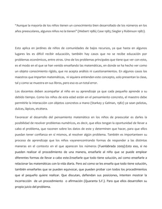 “Aunque la mayoría de los niños tienen un conocimiento bien desarrollado de los números en los
años preescolares, algunos niños no la tienen” (Hiebert 1986; Case 1985; Siegler y Robinson 1982).

Esto aplica en jardines de niños de comunidades de bajos recursos, ya que hasta en algunos
lugares les es difícil recibir educación, también hay casos que no se recibe educación por
problemas económicos, entre otras. Uno de los problemas principales que tiene que ver con esto,
es el modo en el que se han venido enseñando las matemáticas, en donde se ha hecho ver como
un objeto conocimiento rígido, que no acepta análisis ni cuestionamientos. En algunos casos los
maestros que imparten matemáticas, ni siquiera entienden este concepto, solo presentan la clase,
tal y como se muestra en sus libros, pero eso es un total error.
Los docentes deben acompañar al niño en su aprendizaje ya que cada pequeño aprende a su
debido tiempo. Como los niños de esta edad están en el pensamiento concreto, el maestro debe
permitirle la interacción con objetos concretos a mano (Starkey y Gelman, 1982) ya sean pelotas,
dulces, lápices, etcétera.
Favorecer el desarrollo del pensamiento matemático en los niños de preescolar es darles la
posibilidad de resolver problemas numéricos, es decir, que ellos tengan la oportunidad de llevar a
cabo el problema, que razonen sobre los datos de este y determinen que hacer, para que ellos
puedan tener confianza en sí mismos, al resolver algún problema. También es importanteen su
proceso de aprendizaje que los niños vayanencontrando formas de responder a las distintas
maneras en el contexto en el que aparecen los números (Fuenlabrada 2009).Esto eso, si no
pueden realizar el procedimiento de una manera, enseñarle al niño que se puede emplear
diferentes formas de llevar a cabo este.Enseñarle que todo tiene solución, así como enseñarle a
relacionar las matemáticas con la vida diaria. Pero así como se les enseña que todo tiene solución,
también enseñarles que se pueden equivocar, que pueden probar con todos los procedimientos
que el pequeño quiere realizar. Que discutan, defiendan sus posiciones, intenten mostrar la
incorrección de un procedimiento o afirmación (Quaranta S.F.). Para que ellos desarrollen su
propio juicio del problema.

 