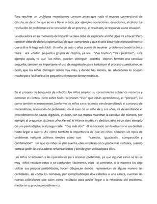 Para resolver un problema necesitamos conocer antes que nada el recurso convencional de
cálculo, es decir, lo que se va a llevar a cabo por ejemplo: operaciones, ecuaciones, etcétera. La
resolución de problemas es la conclusión de un proceso, el resultado, la respuesta a una situación.
La educadora en su momento de impartir la clase debe de explicarle al niño ¿Qué va a hacer? Pero
también debe de darle la oportunidad de que comprenda y que el solo desarrolle el procedimiento
que a él se le haga más fácil. Un niño de cuatro años puede de resolver problemas donde la única
tarea

sea contar pequeños grupos de objetos, ya sea

“dos hojitas”, “tres piedritas”, este

ejemplo ayuda, ya que los niños pueden distinguir cuantos objetos forman una cantidad
pequeña, también es importante el uso de magnitudes para fortalecer el proceso cuantitativo, es
decir, que los niños distingan donde hay más, y donde hay menos, las educadoras lo ocupan
mucho para facilitarle a los pequeños el proceso de matemáticas.

En el proceso de búsqueda de solución los niños amplían su conocimiento sobre los números y
dominan el conteo, pero sobre todo reconocen “eso” que están aprendiendo, el “porque”, así
como también el retroconteo.Conforme los niños van creciendo van desarrollando el concepto de
matemáticas, resolución de problemas, en el caso de un niño de 5 o 6 años, va desarrollando el
procedimiento de pautas digitales, es decir, con sus manos muestran la cantidad del número, por
ejemplo al preguntar ¿Cuántos años tienes? el infante muestra 5 deditos, esto es un claro ejemplo
de una pauta digital, o al preguntarle “dos más dos” él va tocando con la otra mano sus deditos
hasta llegar a cuatro. Así como también la importancia de que los niños dominen los tipos de
problemas verbales aditivos simples como son

“cambio,

igualación,

comparación y

combinación” sin que los niños se den cuenta, ellos emplean estos problemas verbales, cuando
entra al jardín las educadoras refuerzan estos y son de gran utilidad para ellos.
Los niños no recurren a las operaciones para resolver problemas, ya que algunos casos se les es
muy difícil resolver estas o se confunden fácilmente, ellos al contrario, si la maestra los deja
utilizar sus propias posibilidades, hacen dibujos,en donde representan de alguna manera las
cantidades, así como los números, por ejemplo;dibujan dos estrellas o una canica, cuentan las
nuevas colecciones que salen como resultado para poder llegar a la respuesta del problema,
mediante su propio procedimiento.

 
