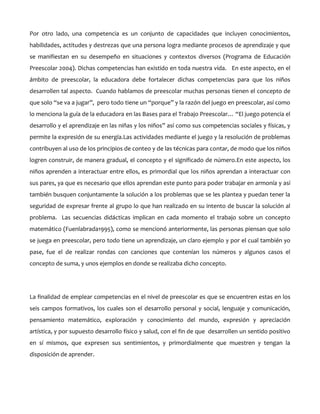 Por otro lado, una competencia es un conjunto de capacidades que incluyen conocimientos,
habilidades, actitudes y destrezas que una persona logra mediante procesos de aprendizaje y que
se manifiestan en su desempeño en situaciones y contextos diversos (Programa de Educación
Preescolar 2004). Dichas competencias han existido en toda nuestra vida. En este aspecto, en el
ámbito de preescolar, la educadora debe fortalecer dichas competencias para que los niños
desarrollen tal aspecto. Cuando hablamos de preescolar muchas personas tienen el concepto de
que solo “se va a jugar”, pero todo tiene un “porque” y la razón del juego en preescolar, así como
lo menciona la guía de la educadora en las Bases para el Trabajo Preescolar… “El juego potencia el
desarrollo y el aprendizaje en las niñas y los niños” así como sus competencias sociales y físicas, y
permite la expresión de su energía.Las actividades mediante el juego y la resolución de problemas
contribuyen al uso de los principios de conteo y de las técnicas para contar, de modo que los niños
logren construir, de manera gradual, el concepto y el significado de número.En este aspecto, los
niños aprenden a interactuar entre ellos, es primordial que los niños aprendan a interactuar con
sus pares, ya que es necesario que ellos aprendan este punto para poder trabajar en armonía y así
también busquen conjuntamente la solución a los problemas que se les plantea y puedan tener la
seguridad de expresar frente al grupo lo que han realizado en su intento de buscar la solución al
problema. Las secuencias didácticas implican en cada momento el trabajo sobre un concepto
matemático (Fuenlabrada1995), como se mencionó anteriormente, las personas piensan que solo
se juega en preescolar, pero todo tiene un aprendizaje, un claro ejemplo y por el cual también yo
pase, fue el de realizar rondas con canciones que contenían los números y algunos casos el
concepto de suma, y unos ejemplos en donde se realizaba dicho concepto.

La finalidad de emplear competencias en el nivel de preescolar es que se encuentren estas en los
seis campos formativos, los cuales son el desarrollo personal y social, lenguaje y comunicación,
pensamiento matemático, exploración y conocimiento del mundo, expresión y apreciación
artística, y por supuesto desarrollo físico y salud, con el fin de que desarrollen un sentido positivo
en sí mismos, que expresen sus sentimientos, y primordialmente que muestren y tengan la
disposición de aprender.

 