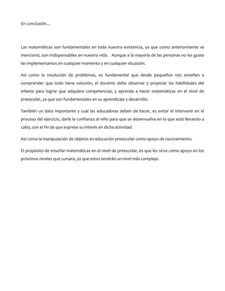 En conclusión…

Las matemáticas son fundamentales en toda nuestra existencia, ya que como anteriormente se
mencionó, son indispensables en nuestra vida. Aunque a la mayoría de las personas no les guste
las implementamos en cualquier momento y en cualquier situación.
Así como la resolución de problemas, es fundamental que desde pequeños nos enseñen a
comprender que todo tiene solución, el docente debe observar y propiciar las habilidades del
infante para lograr que adquiera competencias, y aprenda a hacer matemáticas en el nivel de
preescolar, ya que son fundamentales en su aprendizaje y desarrollo.
También un dato importante y cual las educadoras deben de hacer, es evitar el intervenir en el
proceso del ejercicio, darle la confianza al niño para que se desenvuelva en lo que está llevando a
cabo, con el fin de que exprese su interés en dicha actividad.
Así como la manipulación de objetos en educación preescolar como apoyo de razonamiento.
El propósito de enseñar matemáticas en el nivel de preescolar, es que les sirva como apoyo en los
próximos niveles que cursara, ya que estos tendrán un nivel más complejo.

 