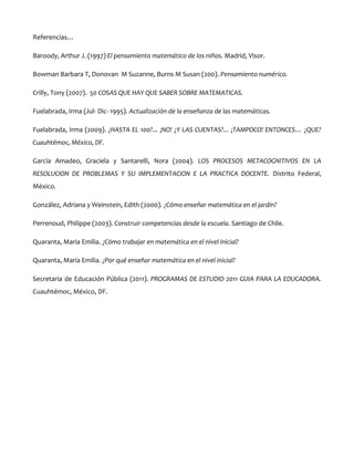 Referencias…
Baroody, Arthur J. (1997) El pensamiento matemático de los niños. Madrid, Visor.
Bowman Barbara T, Donovan M Suzanne, Burns M Susan (200). Pensamiento numérico.
Crilly, Tony (2007). 50 COSAS QUE HAY QUE SABER SOBRE MATEMATICAS.
Fuelabrada, Irma (Jul- Dic- 1995). Actualización de la enseñanza de las matemáticas.
Fuelabrada, Irma (2009). ¿HASTA EL 100?... ¡NO! ¿Y LAS CUENTAS?... ¡TAMPOCO! ENTONCES… ¿QUE?
Cuauhtémoc, México, DF.
García Amadeo, Graciela y Santarelli, Nora (2004). LOS PROCESOS METACOGNITIVOS EN LA
RESOLUCION DE PROBLEMAS Y SU IMPLEMENTACION E LA PRACTICA DOCENTE. Distrito Federal,
México.
González, Adriana y Weinstein, Edith (2000). ¿Cómo enseñar matemática en el jardín?
Perrenoud, Philippe (2003). Construir competencias desde la escuela. Santiago de Chile.
Quaranta, Maria Emilia. ¿Cómo trabajar en matemática en el nivel inicial?
Quaranta, Maria Emilia. ¿Por qué enseñar matemática en el nivel inicial?
Secretaria de Educación Pública (2011). PROGRAMAS DE ESTUDIO 2011 GUIA PARA LA EDUCADORA.
Cuauhtémoc, México, DF.

 