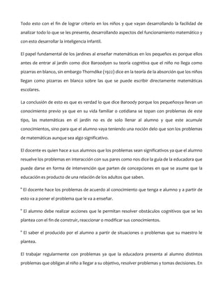 Todo esto con el fin de lograr criterio en los niños y que vayan desarrollando la facilidad de
analizar todo lo que se les presente, desarrollando aspectos del funcionamiento matemático y
con esto desarrollar la inteligencia infantil.
El papel fundamental de los jardines al enseñar matemáticas en los pequeños es porque ellos
antes de entrar al jardín como dice Baroodyen su teoría cognitiva que el niño no llega como
pizarras en blanco, sin embargo Thorndike (1922) dice en la teoría de la absorción que los niños
llegan como pizarras en blanco sobre las que se puede escribir directamente matemáticas
escolares.
La conclusión de esto es que es verdad lo que dice Baroody porque los pequeñosya llevan un
conocimiento previo ya que en su vida familiar o cotidiana se topan con problemas de este
tipo, las matemáticas en el jardín no es de solo llenar al alumno y que este acumule
conocimientos, sino para que el alumno vaya teniendo una noción delo que son los problemas
de matemáticas aunque sea algo significativo.
El docente es quien hace a sus alumnos que los problemas sean significativos ya que el alumno
resuelve los problemas en interacción con sus pares como nos dice la guía de la educadora que
puede darse en forma de intervención que parten de concepciones en que se asume que la
educación es producto de una relación de los adultos que saben.
° El docente hace los problemas de acuerdo al conocimiento que tenga e alumno y a partir de
esto va a poner el problema que le va a enseñar.
° El alumno debe realizar acciones que le permitan resolver obstáculos cognitivos que se les
plantea con el fin de construir, reaccionar o modificar sus conocimientos.
° El saber el producido por el alumno a partir de situaciones o problemas que su maestro le
plantea.
El trabajar regularmente con problemas ya que la educadora presenta al alumno distintos
problemas que obligan al niño a llegar a su objetivo, resolver problemas y tomas decisiones. En

 