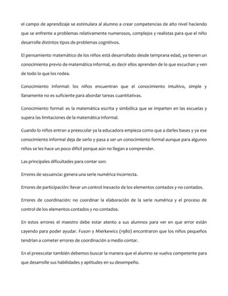 el campo de aprendizaje se estimulara al alumno a crear competencias de alto nivel haciendo
que se enfrente a problemas relativamente numerosos, complejos y realistas para que el niño
desarrolle distintos tipos de problemas cognitivos.
El pensamiento matemático de los niños está desarrollado desde temprana edad, ya tienen un
conocimiento previo de matemática informal, es decir ellos aprenden de lo que escuchan y ven
de todo lo que los rodea.
Conocimiento Informal: los niños encuentran que el conocimiento intuitivo, simple y
llanamente no es suficiente para abordar tareas cuantitativas.
Conocimiento formal: es la matemática escrita y simbólica que se imparten en las escuelas y
supera las limitaciones de la matemática informal.
Cuando lo niños entran a preescolar ya la educadora empieza como que a darles bases y ya ese
conocimiento informal deja de serlo y pasa a ser un conocimiento formal aunque para algunos
niños se les hace un poco difícil porque aún no llegan a comprender.
Las principales dificultades para contar son:
Errores de secuencia: genera una serie numérica incorrecta.
Errores de participación: llevar un control inexacto de los elementos contados y no contados.
Errores de coordinación: no coordinar la elaboración de la serie numérica y el proceso de
control de los elementos contados y no contados.
En estos errores el maestro debe estar atento a sus alumnos para ver en que error están
cayendo para poder ayudar. Fuson y Mierkewics (1980) encontraron que los niños pequeños
tendrían a cometer errores de coordinación a medio contar.
En el preescolar también debemos buscar la manera que el alumno se vuelva competente para
que desarrolle sus habilidades y aptitudes en su desempeño.

 