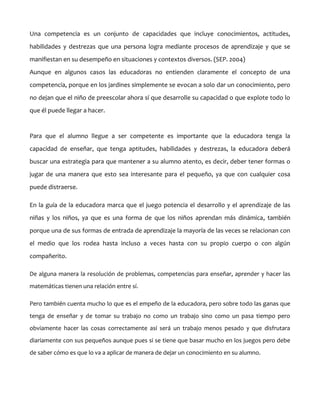 Una competencia es un conjunto de capacidades que incluye conocimientos, actitudes,
habilidades y destrezas que una persona logra mediante procesos de aprendizaje y que se
manifiestan en su desempeño en situaciones y contextos diversos. (SEP. 2004)
Aunque en algunos casos las educadoras no entienden claramente el concepto de una
competencia, porque en los jardines simplemente se evocan a solo dar un conocimiento, pero
no dejan que el niño de preescolar ahora sí que desarrolle su capacidad o que explote todo lo
que él puede llegar a hacer.

Para que el alumno llegue a ser competente es importante que la educadora tenga la
capacidad de enseñar, que tenga aptitudes, habilidades y destrezas, la educadora deberá
buscar una estrategia para que mantener a su alumno atento, es decir, deber tener formas o
jugar de una manera que esto sea interesante para el pequeño, ya que con cualquier cosa
puede distraerse.
En la guía de la educadora marca que el juego potencia el desarrollo y el aprendizaje de las
niñas y los niños, ya que es una forma de que los niños aprendan más dinámica, también
porque una de sus formas de entrada de aprendizaje la mayoría de las veces se relacionan con
el medio que los rodea hasta incluso a veces hasta con su propio cuerpo o con algún
compañerito.
De alguna manera la resolución de problemas, competencias para enseñar, aprender y hacer las
matemáticas tienen una relación entre sí.
Pero también cuenta mucho lo que es el empeño de la educadora, pero sobre todo las ganas que
tenga de enseñar y de tomar su trabajo no como un trabajo sino como un pasa tiempo pero
obviamente hacer las cosas correctamente así será un trabajo menos pesado y que disfrutara
diariamente con sus pequeños aunque pues si se tiene que basar mucho en los juegos pero debe
de saber cómo es que lo va a aplicar de manera de dejar un conocimiento en su alumno.

 