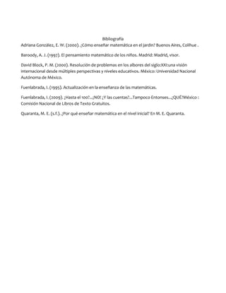Bibliografía
Adriana González, E. W. (2000). ¿Cómo enseñar matemática en el jardin? Buenos Aires, Colihue .
Baroody, A. J. (1997). El pensamiento matemático de los niños. Madrid: Madrid, visor.
David Block, P. M. (2000). Resolución de problemas en los albores del siglo:XXI:una visión
internacional desde múltiples perspectivas y niveles educativos. México: Universidad Nacional
Autónoma de México.
Fuenlabrada, I. (1995). Actualización en la enseñanza de las matemáticas.
Fuenlabrada, I. (2009). ¿Hasta el 100?...¡NO! ¿Y las cuentas?...Tampoco Entonses...¿QUÉ?México :
Comisión Nacional de Libros de Texto Gratuitos.
Quaranta, M. E. (s.f.). ¿Por qué enseñar matemática en el nivel inicial? En M. E. Quaranta.

 
