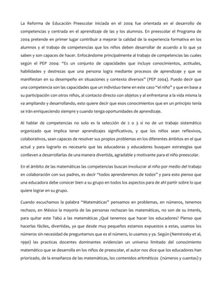 La Reforma de Educación Preescolar iniciada en el 2004 fue orientada en el desarrollo de
competencias y centrada en el aprendizaje de las y los alumnos. En preescolar el Programa de
2004 pretende en primer lugar contribuir a mejorar la calidad de la experiencia formativa en los
alumnos y el trabajo de competencias que los niños deben desarrollar de acuerdo a lo que ya
saben y son capaces de hacer. Enfocándome principalmente al trabajo de competencias las cuales
según el PEP 2004: “Es un conjunto de capacidades que incluye conocimientos, actitudes,
habilidades y destrezas que una persona logra mediante procesos de aprendizaje y que se
manifiestan en su desempeño en situaciones y contexto diversos” (PEP 2004). Puedo decir que
una competencia son las capacidades que un individuo tiene en este caso “el niño” y que en base a
su participación con otros niños, al contacto directo con objetos y al enfrentarse a la vida misma la
va ampliando y desarrollando, esto quiere decir que esos conocimientos que en un principio tenía
se irán enriqueciendo siempre y cuando tenga oportunidades de aprendizaje.
Al hablar de competencias no solo es la selección de 2 o 3 si no de un trabajo sistemático
organizado que implica tener aprendizajes significativos, y que los niños sean reflexivos,
colaborativos, sean capaces de resolver sus propios problemas en los diferentes ámbitos en el que
actué y para lograrlo es necesario que las educadoras y educadores busquen estrategias que
conlleven a desarrollarlas de una manera divertida, agradable y motivante para el niño preescolar.
En el ámbito de las matemáticas las competencias buscan involucrar al niño por medio del trabajo
en colaboración con sus padres, es decir “todos aprenderemos de todos” y para esto pienso que
una educadora debe conocer bien a su grupo en todos los aspectos para de ahí partir sobre lo que
quiere lograr en su grupo.
Cuando escuchamos la palabra “Matemáticas” pensamos en problemas, en números, tenemos
rechazo, en México la mayoría de las personas rechazan las matemáticas, no son de su interés,
para quitar este Tabú a las matemáticas ¿Qué tenemos que hacer los educadores? Pienso que
hacerlas fáciles, divertidas, ya que desde muy pequeños estamos expuestos a estas, usamos los
números sin necesidad de preguntarnos que es el número, lo usamos y ya. Según (Nemirosky et al,
1990) las practicas docentes dominantes evidencian un universo limitado del conocimiento
matemático que se desarrolla en los niños de preescolar, el autor nos dice que los educadores han
priorizado, de la enseñanza de las matemáticas, los contenidos aritméticos (números y cuentas) y

 