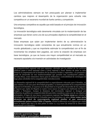 Los administradores siempre se han preocupado por planear e implementar
cambios que mejoren el desempeño de la organización para volverla más
competitiva en un escenario mundial de fuerte cambio y competición.
Una empresa competitiva es aquella que está basada en el principio de innovación
tecnológica.
La innovación tecnológica está claramente vinculada con la modernización de las
empresas que tienen como uno de sus principales objetivos la competitividad en el
mercado
Estas empresas que optan por implementar dentro de su administración la
innovación tecnológica están conscientes de que actualmente vivimos en un
mundo globalizado y que es importante estimular la competitividad con el fin de
incrementar los empleos bien pagados, así como la creación de empresas con
base tecnológica, ya que se busca una mayor competitividad en el mercado es
necesario apostarle a la inversión en actividades de investigación

La competitividad regional está por supuesto, afectada por la calidad de las políticas
públicas tanto a nivel nacional como a nivel regional y local. Dentro de éstas se debe
destacar la importancia de la fortaleza de las finanzas locales y regionales, y la presencia y
grado de desarrollo de una institucionalidad que permita una coordinación pública y
privada eficaz, como elementos claves para la definición y sostenibilidad de estrategias de
largo plazo alrededor de la competitividad. introducccción.
La dimensión regional de la competitividad es especialmente relevante para Colombia, un
país extenso y con una gran diversidad geográfica. La heterogeneidad de la competitividad
regional en Colombia, se expresa en la disparidad en el grado de desarrollo de las regiones:
el ingreso per cápita de Bogotá es cuatro veces mayor al ingreso por habitante de Chocó,
Vaupés o Putumayo. Aunque la dinámica del crecimiento regional es desigual por
definición, la política de competitividad del país debe considerar como uno de sus objetivos
principales, el logro de una mayor convergencia regional. La Visión 2032 que orienta la
estrategia de competitividad en Colombia para los próximos 25 años, tiene como meta
alcanzar un nivel de convergencia regional similar al que muestran
actualmente países como Chile o España, donde la diferencia en el ingreso per cápita
entre la región más rica y la más pobre es entre 2 y 2.5 veces (la mitad de lo observado
actualmente en Colombia).

Adónde queremos llegar:
Visión 2032 y principales estrategias

 