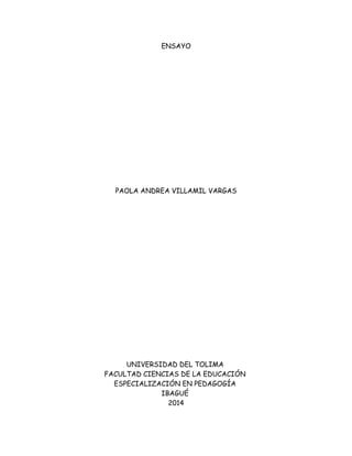 ENSAYO
PAOLA ANDREA VILLAMIL VARGAS
UNIVERSIDAD DEL TOLIMA
FACULTAD CIENCIAS DE LA EDUCACIÓN
ESPECIALIZACIÓN EN PEDAGOGÍA
IBAGUÉ
2014
 