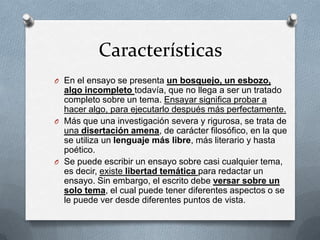 Características
O En el ensayo se presenta un bosquejo, un esbozo,
algo incompleto todavía, que no llega a ser un tratado
completo sobre un tema. Ensayar significa probar a
hacer algo, para ejecutarlo después más perfectamente.
O Más que una investigación severa y rigurosa, se trata de
una disertación amena, de carácter filosófico, en la que
se utiliza un lenguaje más libre, más literario y hasta
poético.
O Se puede escribir un ensayo sobre casi cualquier tema,
es decir, existe libertad temática para redactar un
ensayo. Sin embargo, el escrito debe versar sobre un
solo tema, el cual puede tener diferentes aspectos o se
le puede ver desde diferentes puntos de vista.
 