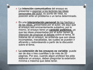 O La intención comunicativa del ensayo es
presentar o exponer a los lectores las ideas
personales del autor, su punto de vista, su
posición ante un problema o un tema determinado.
O Es una interpretación personal de los hechos y
de las ideas, presentada por el autor. De aquí que
el ensayo sea eminentemente subjetivo; por lo
mismo, el ensayo tiene un carácter polémico, ya
que las ideas presentadas por el autor tienen la
intención de propiciar el debate sobre el tema. Al
tratarse de un ensayo, se entiende que son ideas
incompletas, inacabadas, las cuales se pueden ir
afinando y redondeando a partir de la discusión
sobre el tema.
O La extensión de los ensayos es variable: puede
ser de dos o tres cuartillas o de más de 20
páginas. Por eso, cuando algún profesor les pida
elaborar un ensayo, deben preguntar la extensión
mínima o máxima que debe tener.
 