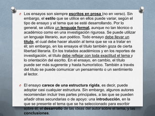 O Los ensayos son siempre escritos en prosa (no en verso). Sin
embargo, el estilo que se utilice en ellos puede variar, según el
tipo de ensayo y el tema que se esté desarrollando. Por lo
general, se utiliza un lenguaje formal, aunque no tan técnico o
académico como en una investigación rigurosa. Se puede utilizar
un lenguaje literario, aun poético. Todo ensayo debe llevar un
título, el cual debe hacer alusión al tema que se va a tratar en
él; sin embargo, en los ensayos el título también goza de cierta
libertad literaria. En los tratados académicos y en los reportes de
investigación, el título debe reflejar con toda exactitud el tema y
lo orientación del escrito. En el ensayo, en cambio, el título
puede ser más sugerente y hasta humorístico. También a través
del título se puede comunicar un pensamiento o un sentimiento
al lector.
O El ensayo carece de una estructura rígida, es decir, puede
adoptar casi cualquier estructura. Sin embargo, algunos autores
recomiendan incluir tres partes principales, a las que se pueden
añadir otras secundarias o de apoyo: una introducción, en la
que se presente el tema que se ha seleccionado para escribir
sobre él; el desarrollo de las ideas del autor sobre el tema, y las
conclusiones.
 