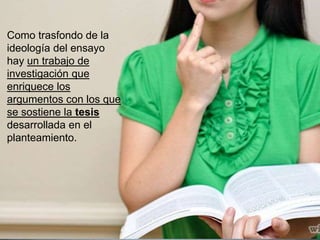 Como trasfondo de la
ideología del ensayo
hay un trabajo de
investigación que
enriquece los
argumentos con los que
se sostiene la tesis
desarrollada en el
planteamiento.
 