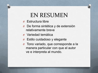 EN RESUMEN
O Estructura libre
O De forma sintética y de extensión
relativamente breve
O Variedad temática
O Estilo cuidadoso y elegante
O Tono variado, que corresponde a la
manera particular con que el autor
ve e interpreta al mundo.
 